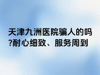 天津九洲医院骗人的吗?耐心细致、服务周到