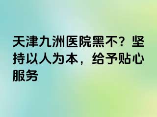 天津九洲医院黑不？坚持以人为本，给予贴心服务