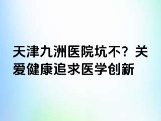 天津九洲医院坑不？关爱健康追求医学创新