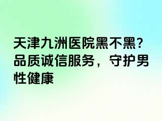 天津九洲医院黑不黑？品质诚信服务，守护男性健康