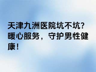 天津九洲医院坑不坑？暖心服务，守护男性健康！