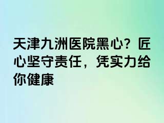 天津九洲医院黑心？匠心坚守责任，凭实力给你健康