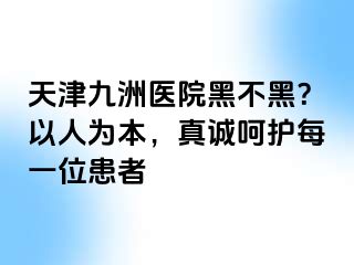 天津九洲医院黑不黑？以人为本，真诚呵护每一位患者