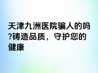 天津九洲医院骗人的吗?铸造品质，守护您的健康