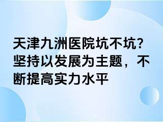 天津九洲医院坑不坑？坚持以发展为主题，不断提高实力水平