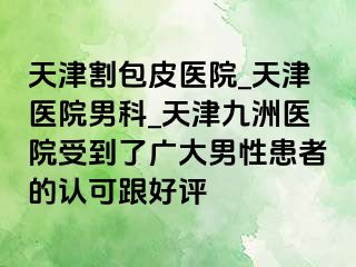 天津割包皮医院_天津医院男科_天津九洲医院受到了广大男性患者的认可跟好评