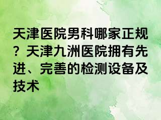 天津医院男科哪家正规？天津九洲医院拥有先进、完善的检测设备及技术