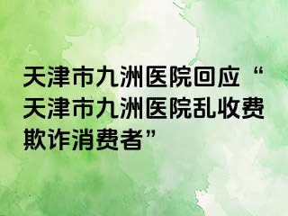 天津市九洲医院回应“天津市九洲医院乱收费欺诈消费者”