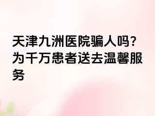 天津九洲医院骗人吗？为千万患者送去温馨服务