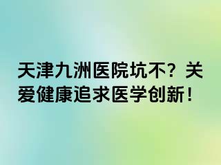 天津九洲医院坑不？关爱健康追求医学创新！