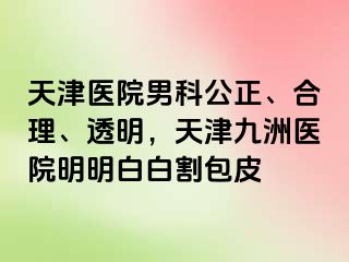 天津医院男科公正、合理、透明，天津九洲医院明明白白割包皮