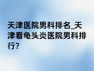 天津医院男科排名_天津看龟头炎医院男科排行？