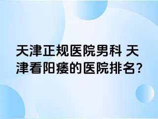 天津正规医院男科 天津看阳痿的医院排名？