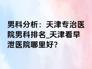 男科分析：天津专治医院男科排名_天津看早泄医院哪里好？