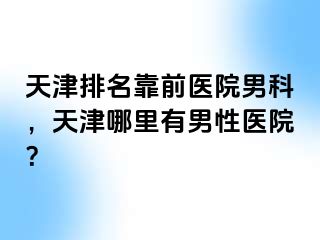 天津排名靠前医院男科，天津哪里有男性医院？