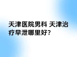 天津医院男科 天津治疗早泄哪里好？