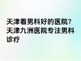 天津看男科好的医院？天津九洲医院专注男科诊疗