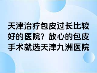 天津治疗包皮过长比较好的医院？放心的包皮手术就选天津九洲医院