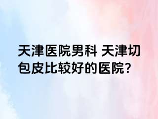 天津医院男科 天津切包皮比较好的医院？