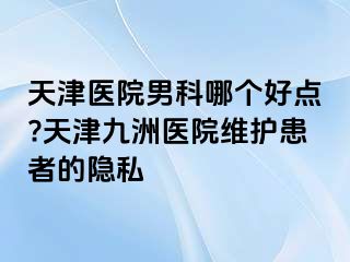 天津医院男科哪个好点?天津九洲医院维护患者的隐私