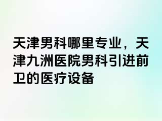 天津男科哪里专业，天津九洲医院男科引进前卫的医疗设备