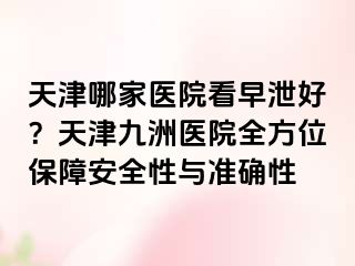 天津哪家医院看早泄好？天津九洲医院全方位保障安全性与准确性