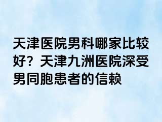 天津医院男科哪家比较好？天津九洲医院深受男同胞患者的信赖