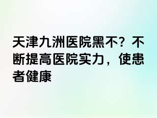 天津九洲医院黑不？不断提高医院实力，使患者健康