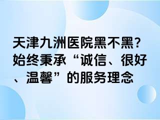 天津九洲医院黑不黑？始终秉承“诚信、很好、温馨”的服务理念