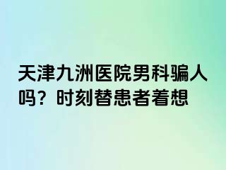 天津九洲医院男科骗人吗？时刻替患者着想