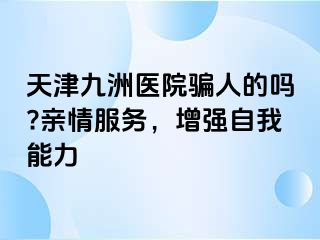 天津九洲医院骗人的吗?亲情服务，增强自我能力