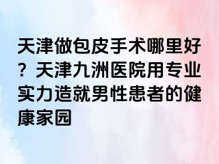 天津做包皮手术哪里好？天津九洲医院用专业实力造就男性患者的健康家园