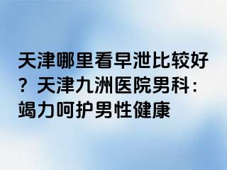 天津哪里看早泄比较好？天津九洲医院男科：竭力呵护男性健康