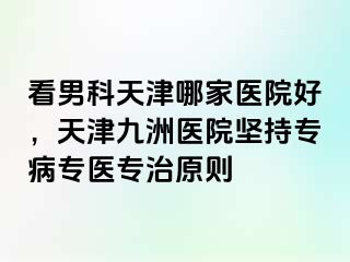 看男科天津哪家医院好，天津九洲医院坚持专病专医专治原则