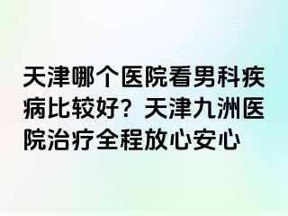 天津哪个医院看男科疾病比较好？天津九洲医院治疗全程放心安心