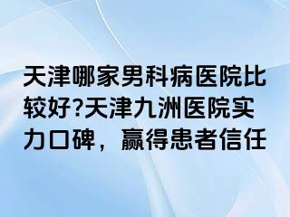 天津哪家男科病医院比较好?天津九洲医院实力口碑，赢得患者信任