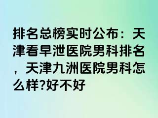 排名总榜实时公布：天津看早泄医院男科排名，天津九洲医院男科怎么样?好不好