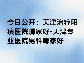 今日公开：天津治疗阳痿医院哪家好-天津专业医院男科哪家好