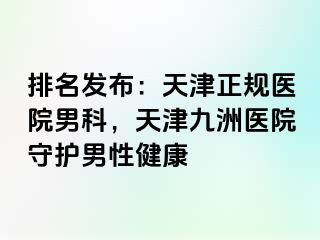 排名发布：天津正规医院男科，天津九洲医院守护男性健康