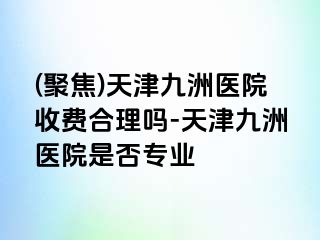 (聚焦)天津九洲医院收费合理吗-天津九洲医院是否专业