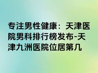 专注男性健康：天津医院男科排行榜发布-天津九洲医院位居第几