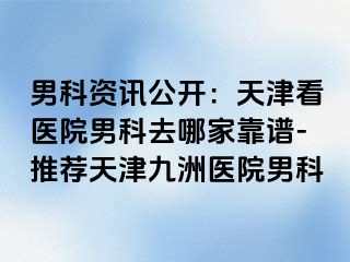 男科资讯公开：天津看医院男科去哪家靠谱-推荐天津九洲医院男科