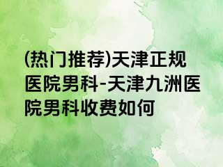 (热门推荐)天津正规医院男科-天津九洲医院男科收费如何