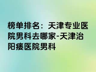 榜单排名：天津专业医院男科去哪家-天津治阳痿医院男科