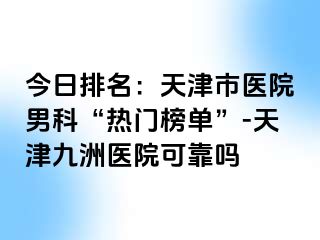 今日排名：天津市医院男科“热门榜单”-天津九洲医院可靠吗