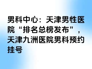 男科中心：天津男性医院“排名总榜发布”，天津九洲医院男科预约挂号