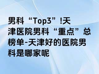 男科“Top3”!天津医院男科“重点”总榜单-天津好的医院男科是哪家呢