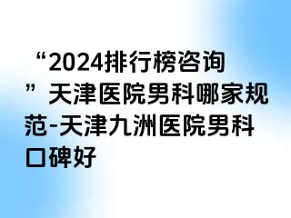 “2024排行榜咨询”天津医院男科哪家规范-天津九洲医院男科口碑好