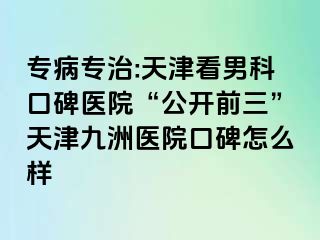 专病专治:天津看男科口碑医院“公开前三”天津九洲医院口碑怎么样