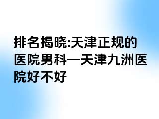 排名揭晓:天津正规的医院男科—天津九洲医院好不好